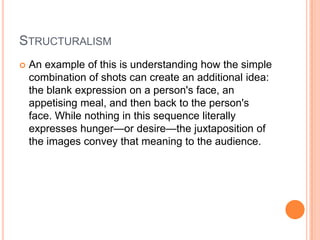 StructuralismAn example of this is understanding how the simple combination of shots can create an additional idea: the blank expression on a person's face, an appetising meal, and then back to the person's face. While nothing in this sequence literally expresses hunger—or desire—the juxtaposition of the images convey that meaning to the audience.