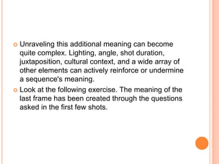 Unraveling this additional meaning can become quite complex. Lighting, angle, shot duration, juxtaposition, cultural context, and a wide array of other elements can actively reinforce or undermine a sequence's meaning.Look at the following exercise. The meaning of the last frame has been created through the questions asked in the first few shots.
