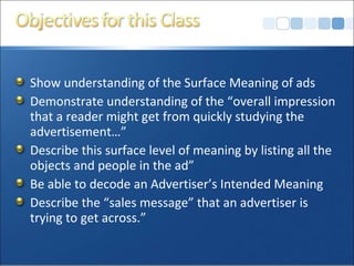 Show understanding of the Surface Meaning of ads Demonstrate understanding of the “overall impression that a reader might get from quickly studying the advertisement…” Describe this surface level of meaning by listing all the objects and people in the ad” Be able to decode an Advertiser’s Intended Meaning Describe the “sales message” that an advertiser is trying to get across.” 