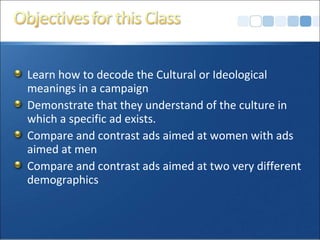 Learn how to decode the Cultural or Ideological meanings in a campaign Demonstrate that they understand of the culture in which a specific ad exists. Compare and contrast ads aimed at women with ads aimed at men Compare and contrast ads aimed at two very different demographics 