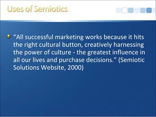 “ All successful marketing works because it hits the right cultural button, creatively harnessing the power of culture - the greatest influence in all our lives and purchase decisions.” (Semiotic Solutions Website, 2000) 