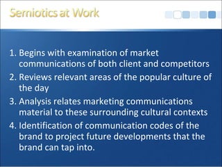 1. Begins with examination of market communications of both client and competitors 2. Reviews relevant areas of the popular culture of the day 3. Analysis relates marketing communications material to these surrounding cultural contexts 4. Identification of communication codes of the brand to project future developments that the brand can tap into. 