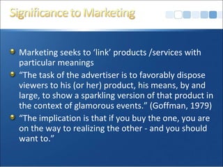 Marketing seeks to ‘link’ products /services with particular meanings “ The task of the advertiser is to favorably dispose viewers to his (or her) product, his means, by and large, to show a sparkling version of that product in the context of glamorous events.” (Goffman, 1979) “ The implication is that if you buy the one, you are on the way to realizing the other - and you should want to.”  