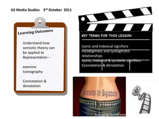 A2 Media Studies    3rd October  2011 Learning Outcomes Understand how semiotic theory can be applied to  Representation – examine Iconography Connotation & denotation iconic and indexical signifiers  Paradigmatic and syntagmatic relationships Iconic, indexical & symbolic signifiers Connotation & denotation KEY TERMS FOR THIS LESSON 