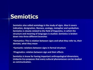 Semiotics
Semiotics also called semiology is the study of signs. Also it covers
indication, designation, likeness, analogy, metaphor and symbolism.
Semiotics is closely related to the field of linguistics, in which the
structure and meaning of languages is studied. Semiotics is broken
down into three different branches
•Semantics: This is relation between signs and what they refer to, their
dentate, what they mean
•Syntactic: relations between signs in formal structure
•Pragmatics: relation between sign and their effects
Semiotics is know for having important anthropological dimensions,
Umberto Eco proposes that every cultural phenomenon can be studied
as communication.
 