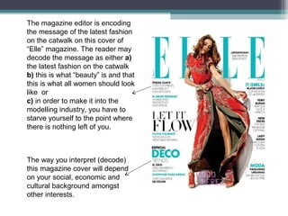 The magazine editor is encoding
the message of the latest fashion
on the catwalk on this cover of
“Elle” magazine. The reader may
decode the message as either a)
the latest fashion on the catwalk
b) this is what “beauty” is and that
this is what all women should look
like or
c) in order to make it into the
modelling industry, you have to
starve yourself to the point where
there is nothing left of you.



The way you interpret (decode)
this magazine cover will depend
on your social, economic and
cultural background amongst
other interests.
 
