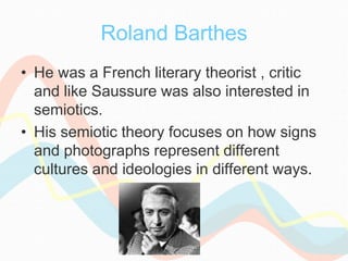 Roland Barthes
• He was a French literary theorist , critic
and like Saussure was also interested in
semiotics.
• His semiotic theory focuses on how signs
and photographs represent different
cultures and ideologies in different ways.
 