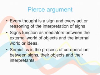 Pierce argument
• Every thought is a sign and every act or
reasoning of the interpretation of signs
• Signs function as mediators between the
external world of objects and the internal
world or ideas.
• Semiotics is the process of co-operation
between signs, their objects and their
interpretants.
 