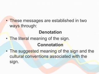• These messages are established in two
ways through:
Denotation
• The literal meaning of the sign.
Connotation
• The suggested meaning of the sign and the
cultural conventions associated with the
sign.
 