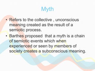 Myth
• Refers to the collective , unconscious
meaning created as the result of a
semiotic process.
• Barthes proposed that a myth is a chain
of semiotic events which when
experienced or seen by members of
society creates a subconscious meaning.
 