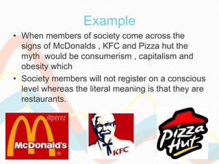 Example
• When members of society come across the
signs of McDonalds , KFC and Pizza hut the
myth would be consumerism , capitalism and
obesity which
• Society members will not register on a conscious
level whereas the literal meaning is that they are
restaurants.
 