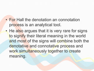 • For Hall the denotation an connotation
process is an analytical tool.
• He also argues that it is very rare for signs
to signify their literal meaning in the world
and most of the signs will combine both the
denotative and connotative process and
work simultaneously together to create
meaning.
 