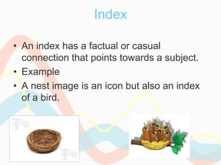 Index
• An index has a factual or casual
connection that points towards a subject.
• Example
• A nest image is an icon but also an index
of a bird.
 