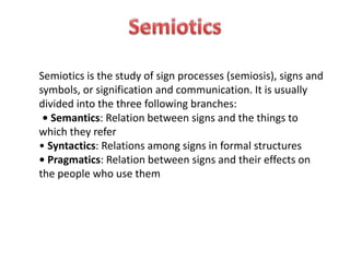 Semiotics is the study of sign processes (semiosis), signs and 
symbols, or signification and communication. It is usually 
divided into the three following branches: 
• Semantics: Relation between signs and the things to 
which they refer 
• Syntactics: Relations among signs in formal structures 
• Pragmatics: Relation between signs and their effects on 
the people who use them 

