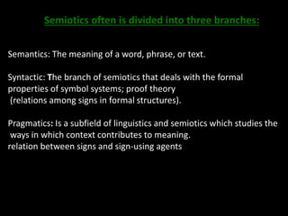 Semiotics often is divided into three branches: 
Semantics: The meaning of a word, phrase, or text. 
Syntactic: The branch of semiotics that deals with the formal 
properties of symbol systems; proof theory 
(relations among signs in formal structures). 
Pragmatics: Is a subfield of linguistics and semiotics which studies the 
ways in which context contributes to meaning. 
relation between signs and sign-using agents 
 