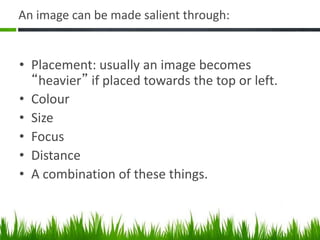 An image can be made salient through:
• Placement: usually an image becomes
“heavier” if placed towards the top or left.
• Colour
• Size
• Focus
• Distance
• A combination of these things.
 