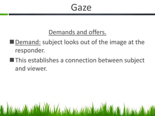 Gaze
Demands and offers.
Demand: subject looks out of the image at the
responder.
This establishes a connection between subject
and viewer.
 