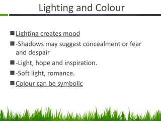 Lighting and Colour
Lighting creates mood
-Shadows may suggest concealment or fear
and despair
-Light, hope and inspiration.
-Soft light, romance.
Colour can be symbolic
 