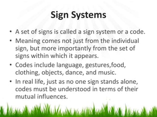 Sign Systems
• A set of signs is called a sign system or a code.
• Meaning comes not just from the individual
sign, but more importantly from the set of
signs within which it appears.
• Codes include language, gestures,food,
clothing, objects, dance, and music.
• In real life, just as no one sign stands alone,
codes must be understood in terms of their
mutual influences.
 