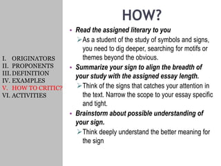 HOW?
• Read the assigned literary to you
As a student of the study of symbols and signs,
you need to dig deeper, searching for motifs or
themes beyond the obvious.
• Summarize your sign to align the breadth of
your study with the assigned essay length.
Think of the signs that catches your attention in
the text. Narrow the scope to your essay specific
and tight.
• Brainstorm about possible understanding of
your sign.
Think deeply understand the better meaning for
the sign
I. ORIGINATORS
II. PROPONENTS
III.DEFINITION
IV. EXAMPLES
V. HOW TO CRITIC?
VI. ACTIVITIES
 
