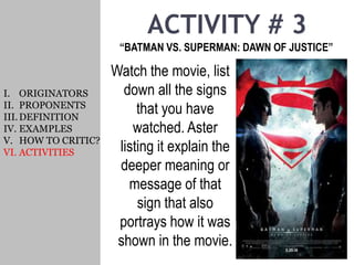 ACTIVITY # 3
“BATMAN VS. SUPERMAN: DAWN OF JUSTICE”
I. ORIGINATORS
II. PROPONENTS
III.DEFINITION
IV. EXAMPLES
V. HOW TO CRITIC?
VI. ACTIVITIES
Watch the movie, list
down all the signs
that you have
watched. Aster
listing it explain the
deeper meaning or
message of that
sign that also
portrays how it was
shown in the movie.
 