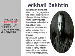 Mikhail Bakhtin
• Russian literary theorist and
philosopher of language whose
wide-ranging ideas significantly
influenced Western thinking in
cultural history, linguistics,
literary theory, and aesthetics.
• He is a literary critic,
semiotician and scholar who
worked on literary theory,
ethics, and the philosophy of
language.
• His writings, on a variety of
subjects, inspired scholars
working in a number of different
traditions and in disciplines as
diverse as literary criticism,
history, philosophy, sociology,
anthropology and psychology.
I. ORIGINATORS
II. PROPONENTS
III.DEFINITION
IV. EXAMPLES
V. HOW TO CRITIC?
VI. ACTIVITIES
 
