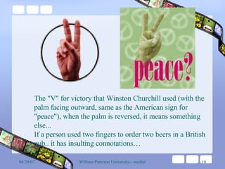 The "V" for victory that Winston Churchill used (with the palm facing outward, same as the American sign for "peace"), when the palm is reversed, it means something else...  If a person used two fingers to order two beers in a British pub.. it has insulting connotations… 