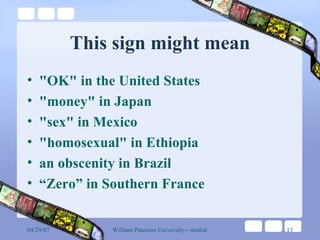 This sign might mean "OK" in the United States "money" in Japan "sex" in Mexico "homosexual" in Ethiopia an obscenity in Brazil “Zero” in Southern France  