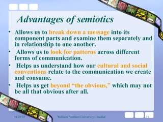 Advantages of semiotics Allows us to  break down a message  into its component parts and examine them separately and in relationship to one another. Allows us to  look for patterns  across different forms of communication. Helps us understand how our  cultural and social conventions  relate to the communication we create and consume. Helps us get  beyond “the obvious,”  which may not be all that obvious after all. 