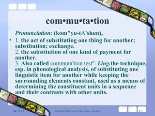 com•mu•ta•tion Pronunciation:  (kom"y u -t A 'sh u n),  1.  the act of substituting one thing for another; substitution; exchange.  2.  the substitution of one kind of payment for another.  3.  Also called  commuta'tion test".   Ling. the technique, esp. in phonological analysis, of substituting one linguistic item for another while keeping the surrounding elements constant, used as a means of determining the constituent units in a sequence and their contrasts with other units.  