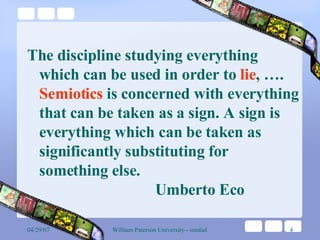 The discipline studying everything which can be used in order to  lie , ….  Semiotics  is concerned with everything that can be taken as a sign. A sign is everything which can be taken as significantly substituting for something else.  Umberto Eco 