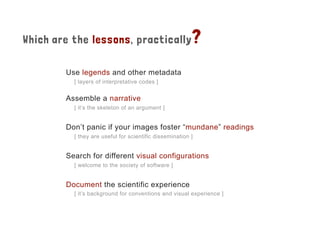 Which are the lessons, practically?
Use legends and other metadata
[ layers of interpretative codes ]
Assemble a narrative
[ it’s the skeleton of an argument ]
Don’t panic if your images foster “mundane” readings
[ they are useful for scientific dissemination ]
Search for different visual configurations
[ welcome to the society of software ]
Document the scientific experience
[ it’s background for conventions and visual experience ]
 
