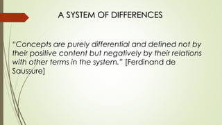 A SYSTEM OF DIFFERENCES
“Concepts are purely differential and defined not by
their positive content but negatively by their relations
with other terms in the system.” [Ferdinand de
Saussure]
 