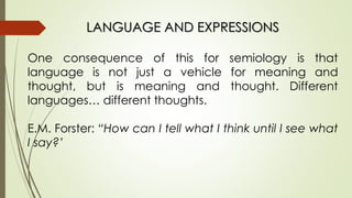 LANGUAGE AND EXPRESSIONS
One consequence of this for semiology is that
language is not just a vehicle for meaning and
thought, but is meaning and thought. Different
languages… different thoughts.
E.M. Forster: “How can I tell what I think until I see what
I say?’
 