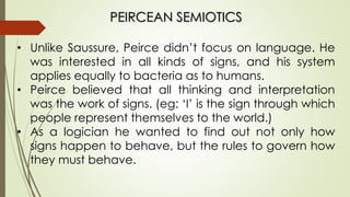 PEIRCEAN SEMIOTICS
• Unlike Saussure, Peirce didn’t focus on language. He
was interested in all kinds of signs, and his system
applies equally to bacteria as to humans.
• Peirce believed that all thinking and interpretation
was the work of signs. (eg: ‘I’ is the sign through which
people represent themselves to the world.)
• As a logician he wanted to find out not only how
signs happen to behave, but the rules to govern how
they must behave.
 