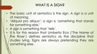 WHAT IS A SIGN?
• The basic unit of semiotics is the sign. A sign is a unit
of meaning.
• ‘Aliquid pro aliquo’: a sign is ‘something that stands
for something else.’
• A sign is something that ‘tells’.
• It is for this reason that Umberto Eco (‘The Name of
the Rose’) defines semiotics as the discipline that
studies lying. Signs are always pretending they are
something else.
 