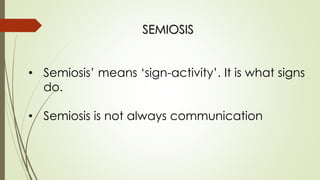 SEMIOSIS
• Semiosis’ means ‘sign-activity’. It is what signs
do.
• Semiosis is not always communication
 