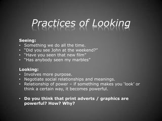 Practices of Looking
Seeing:
• Something we do all the time.
• “Did you see John at the weekend?”
• “Have you seen that new film”
• “Has anybody seen my marbles”

Looking:
• Involves more purpose.
• Negotiate social relationships and meanings.
• Relationship of power – if something makes you „look‟ or
  think a certain way, it becomes powerful.

• Do you think that print adverts / graphics are
  powerful? How? Why?
 