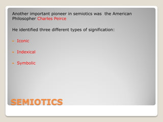 Another important pioneer in semiotics was the American
Philosopher Charles Peirce

He identified three different types of signification:

   Iconic

   Indexical

   Symbolic




SEMIOTICS
 