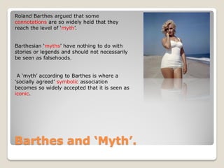 Roland Barthes argued that some
connotations are so widely held that they
reach the level of ‘myth’.


Barthesian ‘myths’ have nothing to do with
stories or legends and should not necessarily
be seen as falsehoods.


 A ‘myth’ according to Barthes is where a
‘socially agreed’ symbolic association
becomes so widely accepted that it is seen as
iconic.




Barthes and ‘Myth’.
 