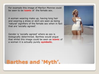 For example this image of Marilyn Monroe could
be seen to be iconic of the female sex.


A woman wearing make up, having long hair
and wearing a dress or skirt are seen as being
‘natural’ signifiers of the female sex when in fact
that are ‘socially agreed’.


Gender is ‘socially agreed’ where as sex is
biologically determined. Barthes would argue
that whilst this image could be seen as iconic of
a woman it is actually purely symbolic.




Barthes and ‘Myth’.
 