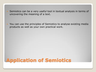   Semiotics can be a very useful tool in textual analysis in terms of
    uncovering the meaning of a text.



   You can use the principles of Semiotics to analyse existing media
    products as well as your own practical work.




Application of Semiotics
 