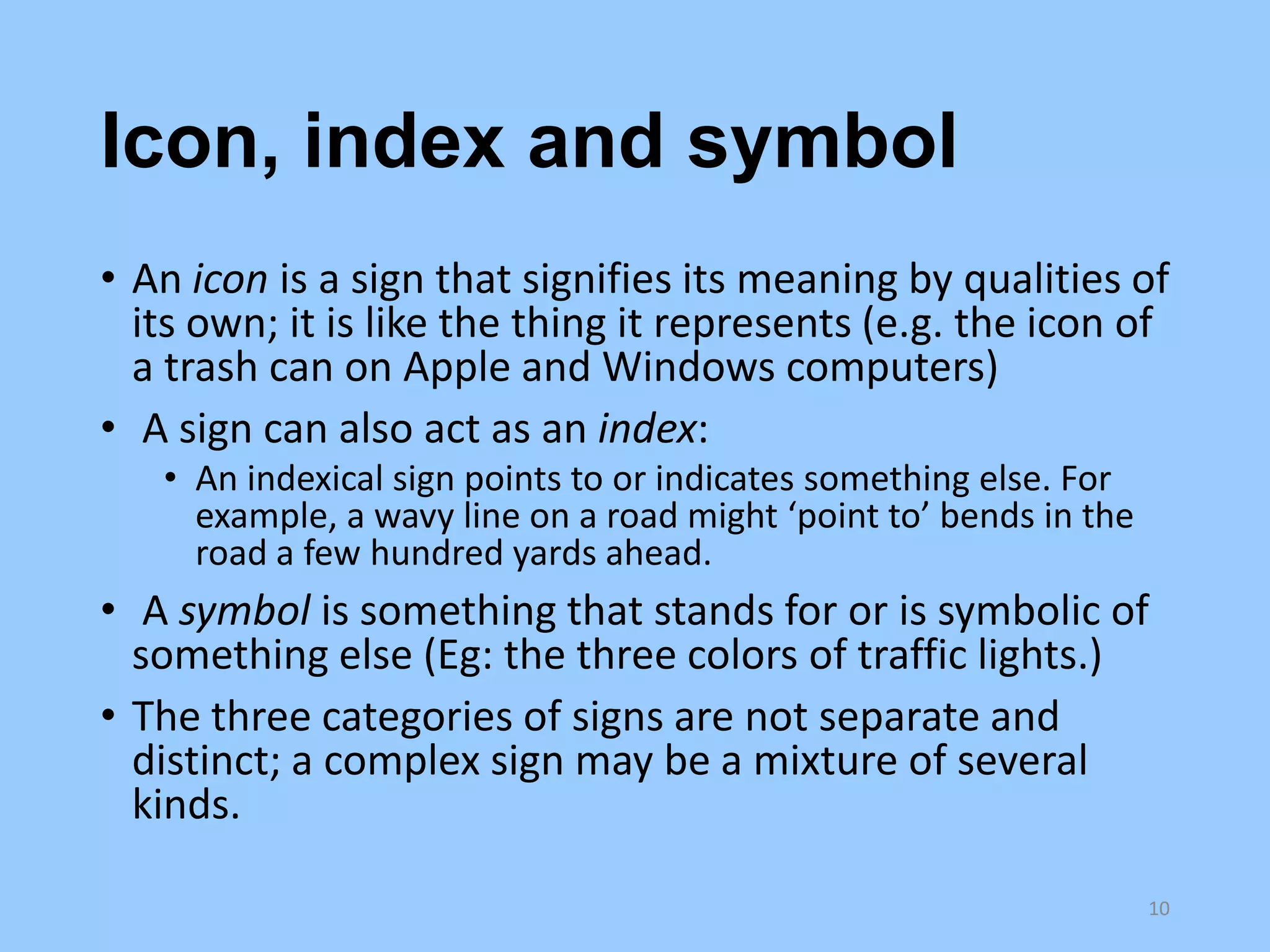 Icon, index and symbol
• An icon is a sign that signifies its meaning by qualities of
its own; it is like the thing it represents (e.g. the icon of
a trash can on Apple and Windows computers)
• A sign can also act as an index:
• An indexical sign points to or indicates something else. For
example, a wavy line on a road might ‘point to’ bends in the
road a few hundred yards ahead.

• A symbol is something that stands for or is symbolic of
something else (Eg: the three colors of traffic lights.)
• The three categories of signs are not separate and
distinct; a complex sign may be a mixture of several
kinds.
10

 