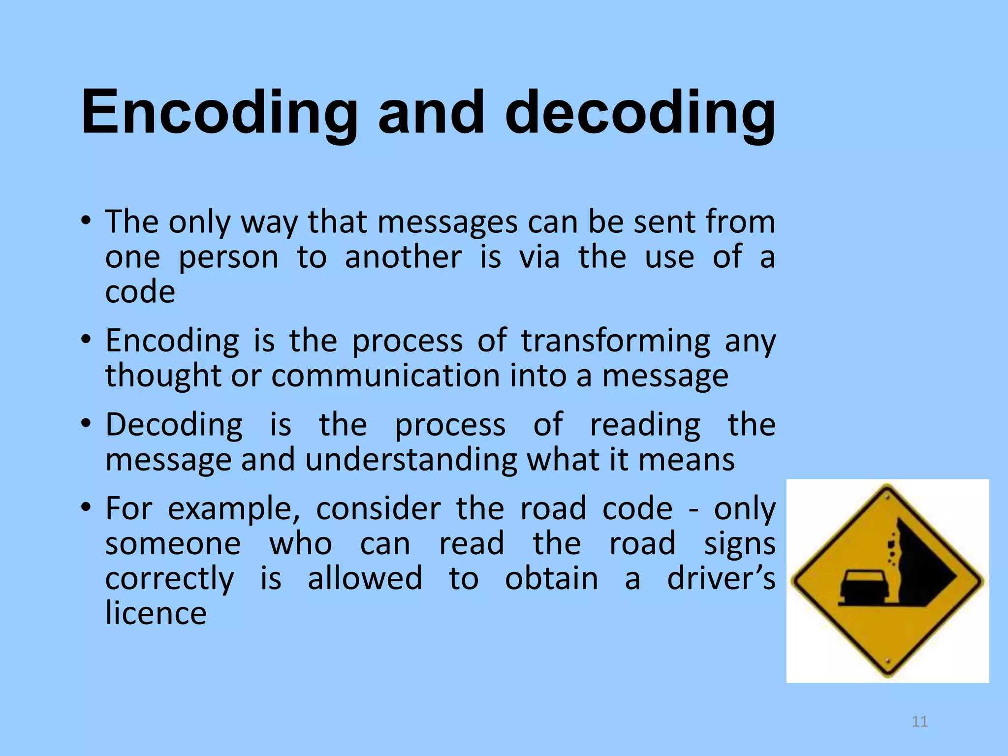 Encoding and decoding
• The only way that messages can be sent from
one person to another is via the use of a
code
• Encoding is the process of transforming any
thought or communication into a message
• Decoding is the process of reading the
message and understanding what it means
• For example, consider the road code - only
someone who can read the road signs
correctly is allowed to obtain a driver’s
licence
11

 