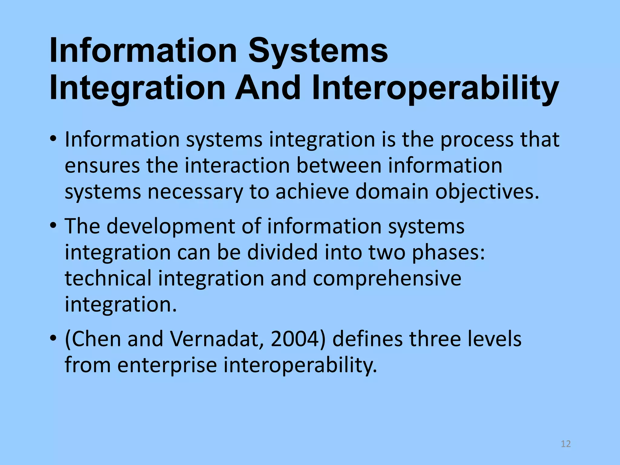 Information Systems
Integration And Interoperability
• Information systems integration is the process that
ensures the interaction between information
systems necessary to achieve domain objectives.
• The development of information systems
integration can be divided into two phases:
technical integration and comprehensive
integration.
• (Chen and Vernadat, 2004) defines three levels
from enterprise interoperability.

12

 