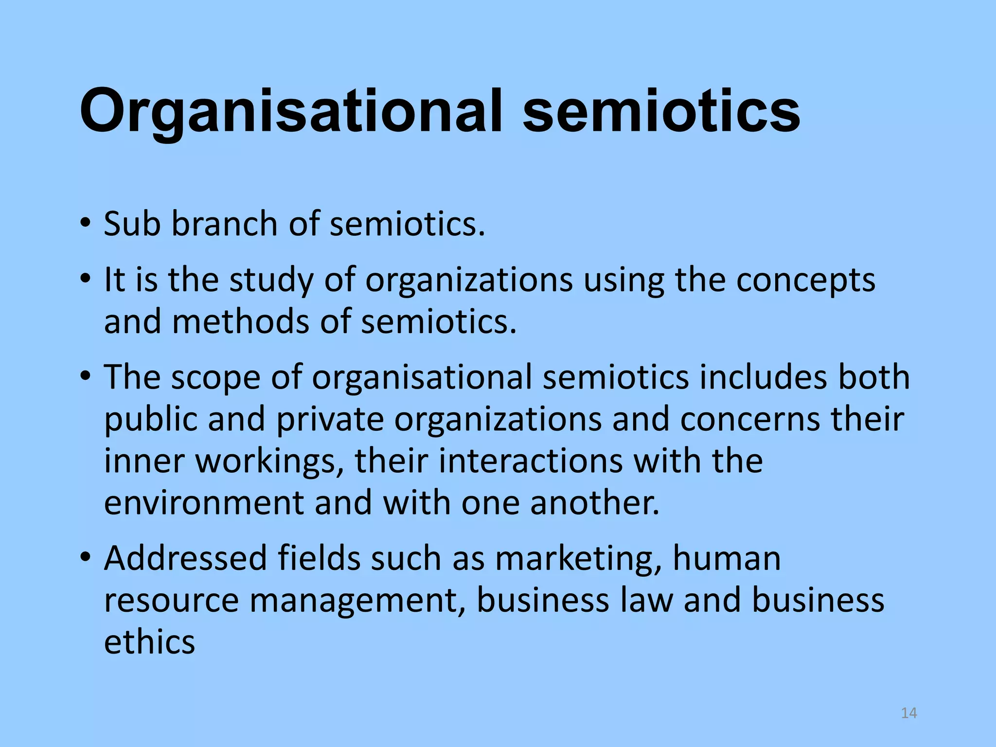 Organisational semiotics
• Sub branch of semiotics.
• It is the study of organizations using the concepts
and methods of semiotics.
• The scope of organisational semiotics includes both
public and private organizations and concerns their
inner workings, their interactions with the
environment and with one another.
• Addressed fields such as marketing, human
resource management, business law and business
ethics
14

 