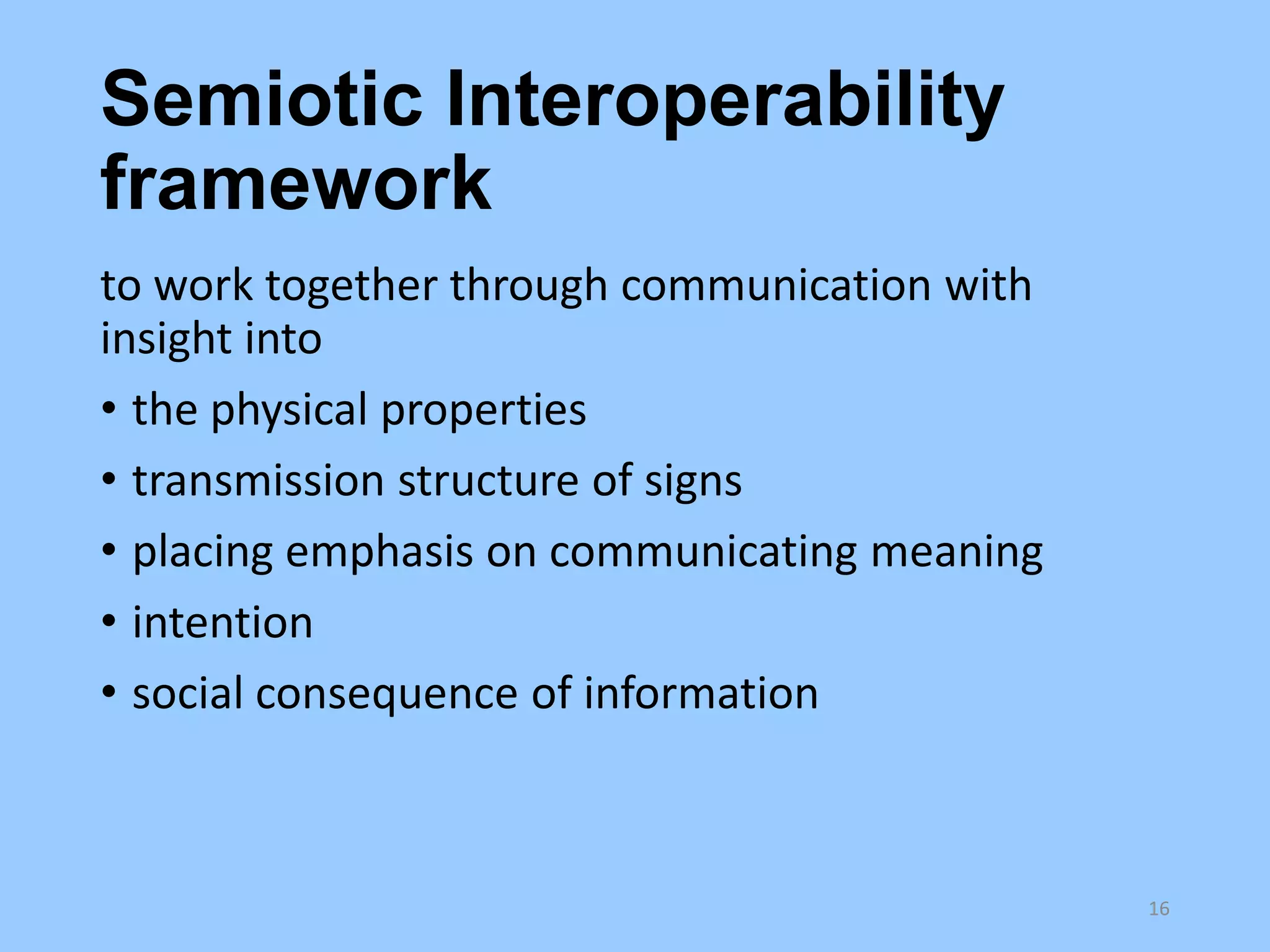 Semiotic Interoperability
framework
to work together through communication with
insight into
• the physical properties
• transmission structure of signs
• placing emphasis on communicating meaning
• intention
• social consequence of information

16

 