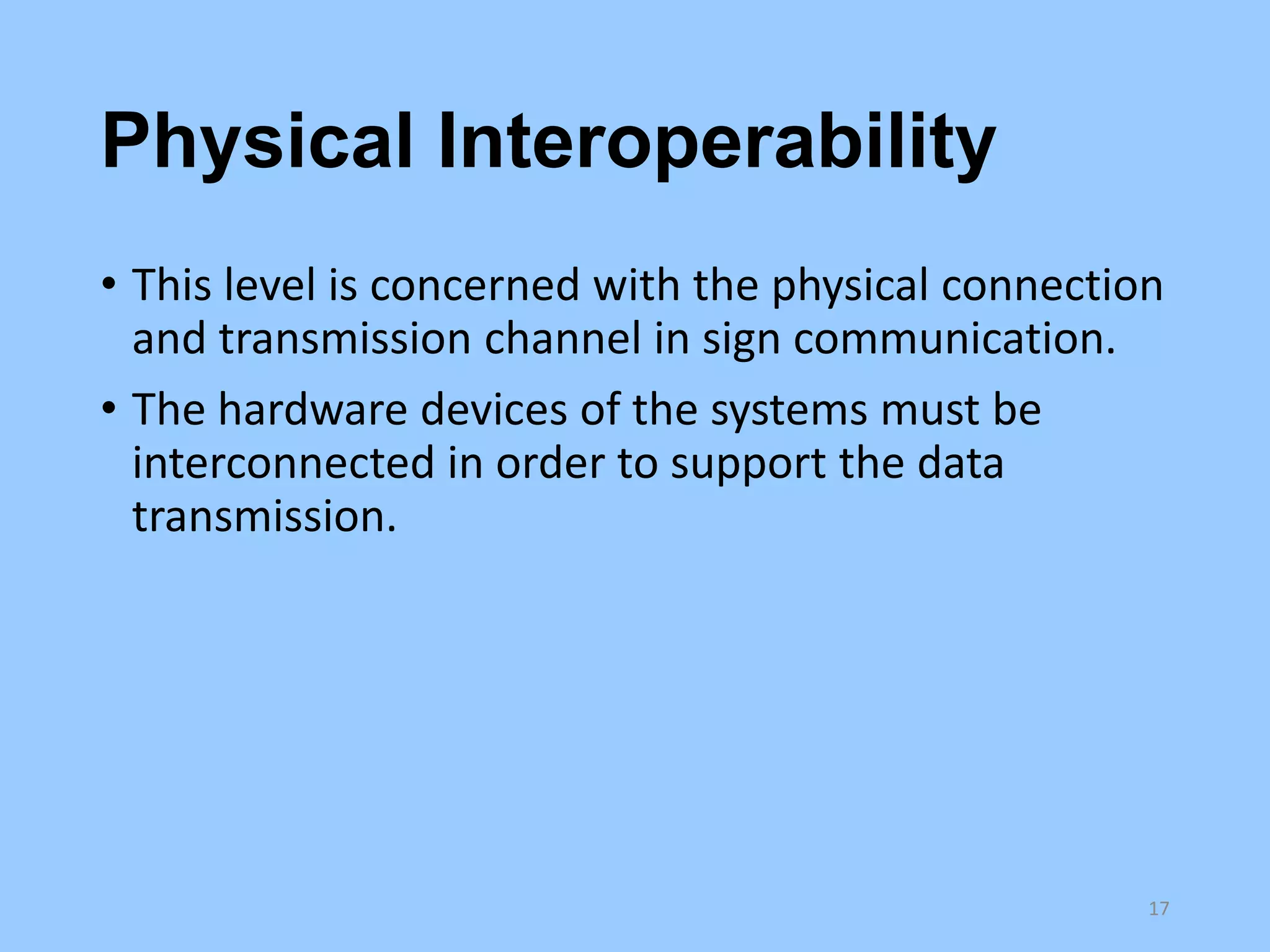 Physical Interoperability
• This level is concerned with the physical connection
and transmission channel in sign communication.
• The hardware devices of the systems must be
interconnected in order to support the data
transmission.

17

 