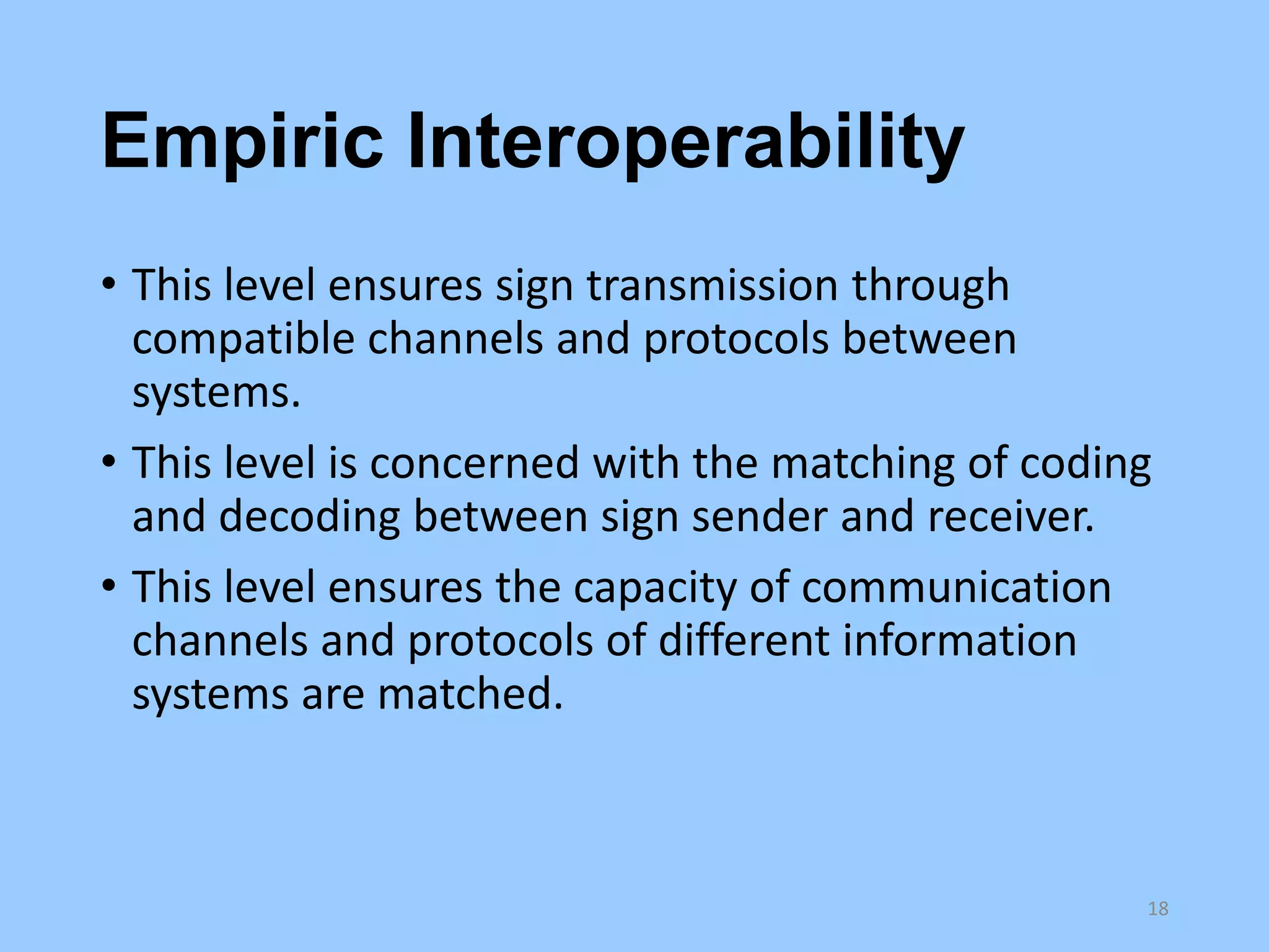 Empiric Interoperability
• This level ensures sign transmission through
compatible channels and protocols between
systems.
• This level is concerned with the matching of coding
and decoding between sign sender and receiver.
• This level ensures the capacity of communication
channels and protocols of different information
systems are matched.

18

 
