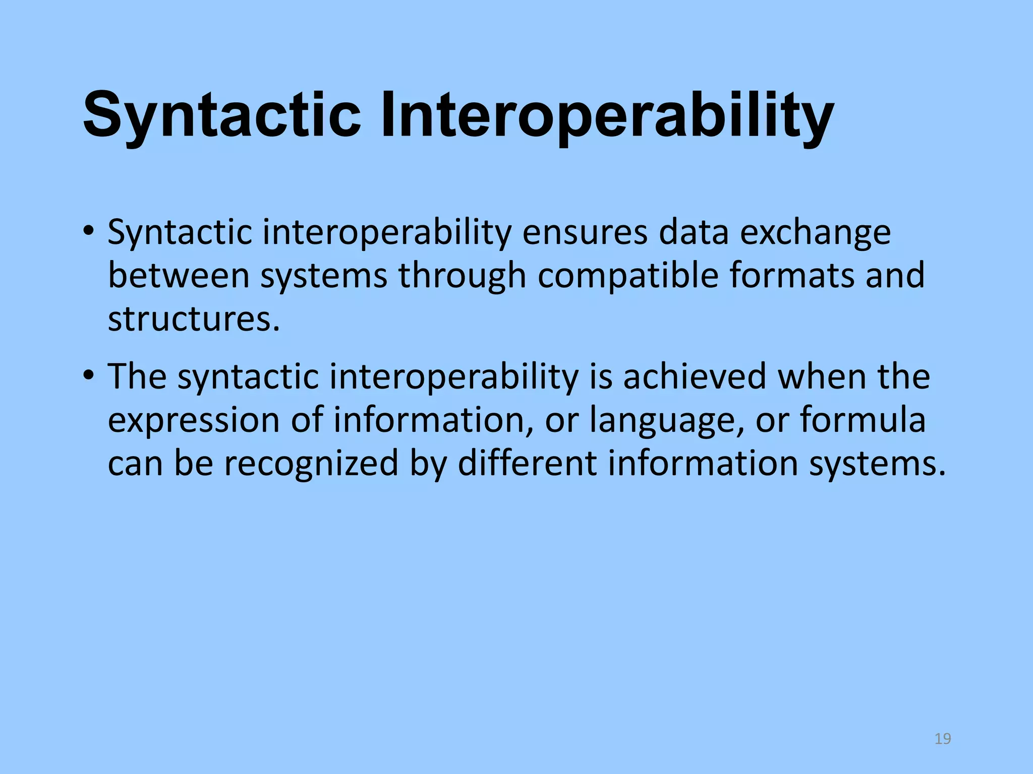 Syntactic Interoperability
• Syntactic interoperability ensures data exchange
between systems through compatible formats and
structures.
• The syntactic interoperability is achieved when the
expression of information, or language, or formula
can be recognized by different information systems.

19

 
